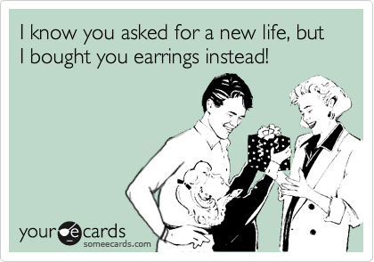I know you asked for a new life, but I bought you earrings instead!