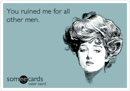 You ruined me for all
other men.