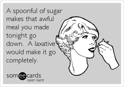 A spoonful of sugar
makes that awful
meal you made
tonight go
down.  A laxative
would make it go
completely.