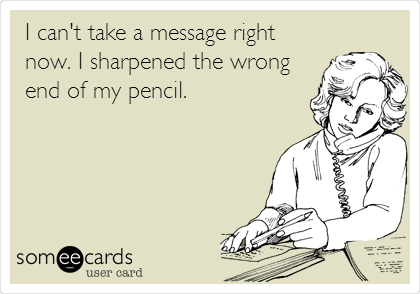 I can't take a message right
now. I sharpened the wrong
end of my pencil.