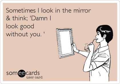 Sometimes I look in the mirror 
& think; 'Damn I
look good
without you. '