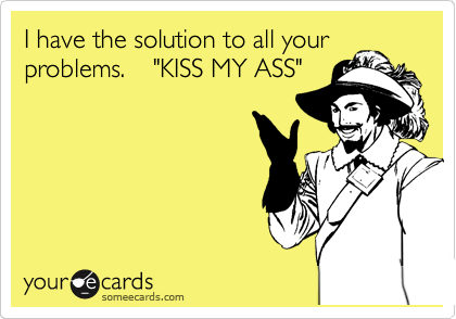 I have the solution to all your
problems.    "KISS MY ASS"