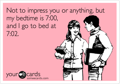 Not to impress you or anything, but my bedtime is 7:00,
and I go to bed at
7:02.