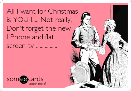 All I want for Christmas
is YOU !..... Not really,
Don't forget the new
I Phone and flat
screen tv .................