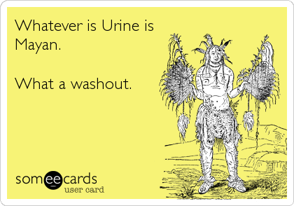 Whatever is Urine is
Mayan.

What a washout.