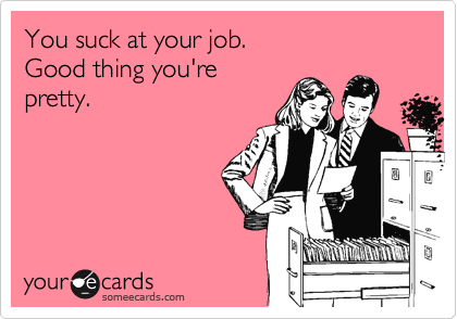 You suck at your job.
Good thing you're
pretty.