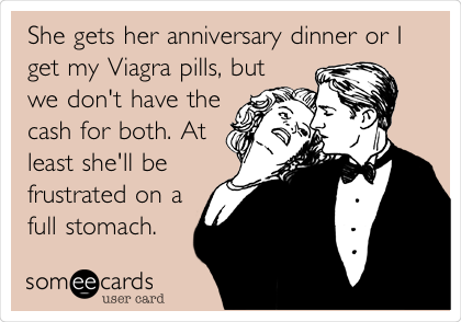 She gets her anniversary dinner or I
get my Viagra pills, but
we don't have the
cash for both. At
least she'll be
frustrated on a
full stomach.