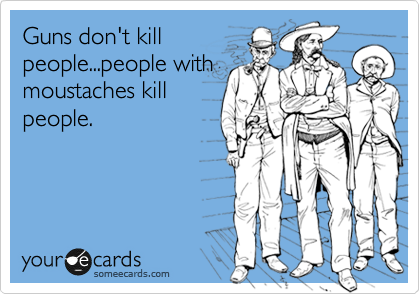 Guns don't kill
people...people with
moustaches kill
people.