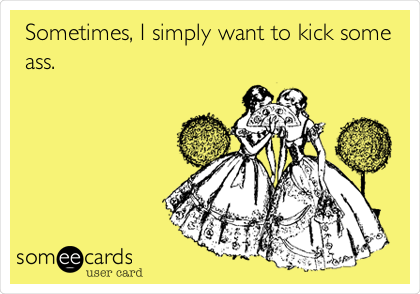 Sometimes, I simply want to kick some
ass.