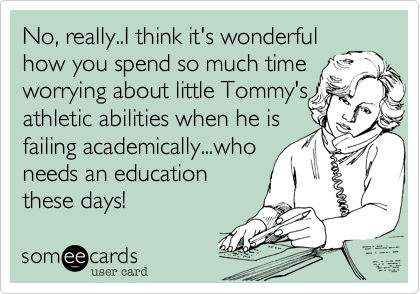 No, really..I think it's wonderful
how you spend so much time
worrying about little Bobby's
athletic abilities when he is
failing academically...who
needs an education
these days!