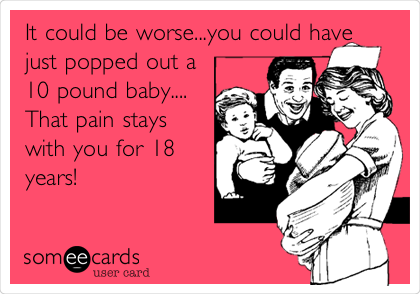 It could be worse...you could have
just popped out a 
10 pound baby....
That pain stays
with you for 18
years!