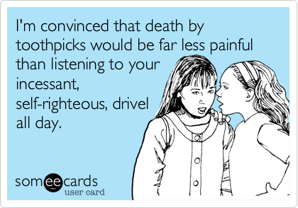 I'm convinced that death by toothpicks would be far less painfull than listening to yourincessant, self-righteous, drivelall day.