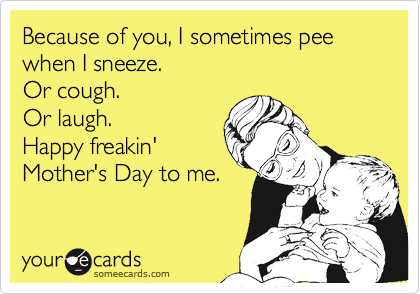 Because of you, I sometimes pee when I sneeze.
Or cough.
Or laugh.
Happy freakin'
Mother's Day to me.