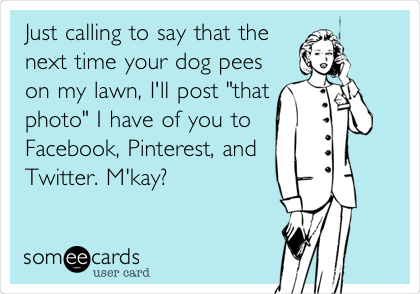 Just calling to say that the
next time your dog pees
on my lawn, I'll post "that
photo" I have of you to
Facebook, Pinterest, and
Twitter. M'kay?
