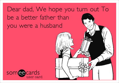 Dear dad, We hope you turn out To
be a better father than
you were a husband