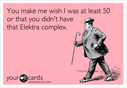 You make me wish I was at least 50 or that you didn't have
that Elektra complex.