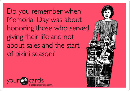 Do you remember when
Memorial Day was about
honoring those who served
giving their life and not
about sales and the start
of bikini season?