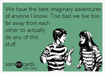 We have the best imaginary adventures
of anyone I know. Too bad we live too
far away from each
other to actually
do any of this
stuff.