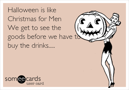 Halloween is like
Christmas for Men
We get to see the
goods before we have to
buy the drinks.....