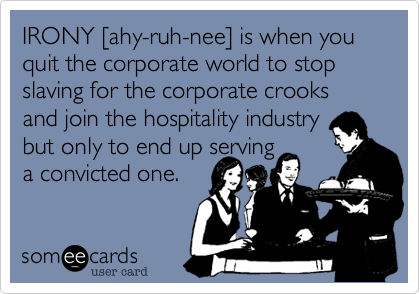 IRONY [ahy-ruh-nee] is when you quit the corporate world to stop slaving for the corporate crooks and move on to hospitality but 
only to end up serving 
a convicted one.