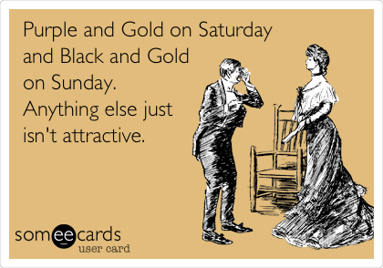 Purple and Gold on Saturday
and Black and Gold
on Sunday. 
Anything else just
isn't attractive.  
