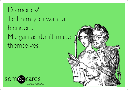 Diamonds?
Tell him you want a
blender...
Margaritas don't make
themselves.