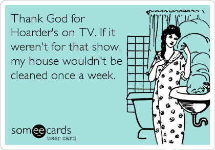 Thank God for
Hoarder's on TV. If it
weren't for that show,
my house wouldn't be
cleaned once a week.