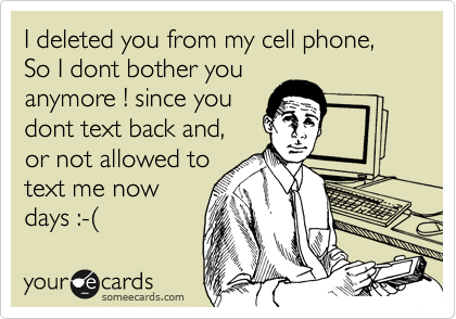 I deleted you from my cell phone, 
So I dont bother you
anymore ! since you 
dont text back and, 
or not allowed to 
text me now
days :-(