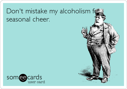 Don't mistake my alcoholism for
seasonal cheer.