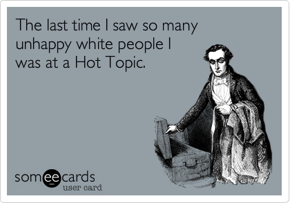 The last time I saw so many unhappy white people I
was at a Hot Topic.