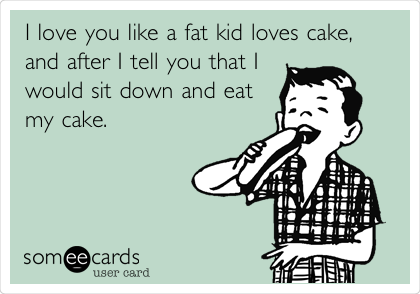 I love you like a fat kid loves cake,
and after I tell you that I
would sit down and eat
my cake. 