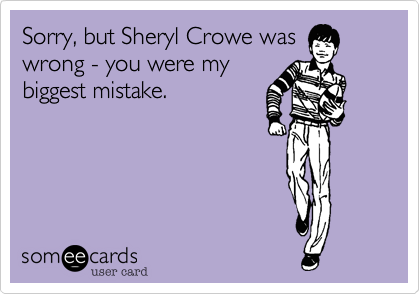 Sorry%2C but Sheryl Crowe was
wrong - you were my
biggest mistake.