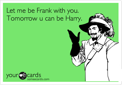 Let me be Frank with you.
Tomorrow u can be Harry.