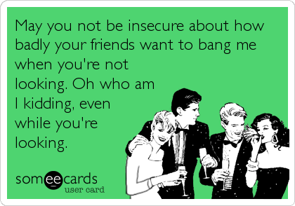 May you not be insecure about how
badly your friends want to bang me
when you're not
looking. Oh who am
I kidding, even
while you're
looking.