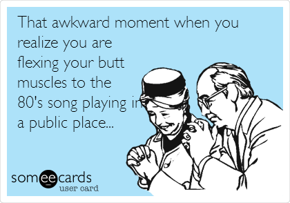 That awkward moment when you
realize you are
flexing your butt
muscles to the
80's song playing in
a public place...