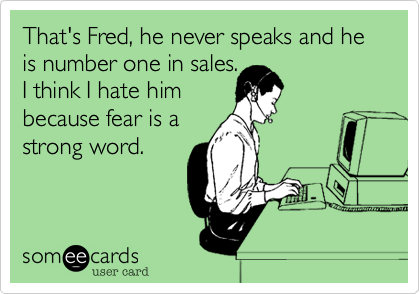 That's Fred%2C he never speaks and he is number one in sales.
I think I hate him 
because fear is a 
strong word.