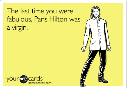 The last time you were
fabulous, Paris Hilton was
a virgin.