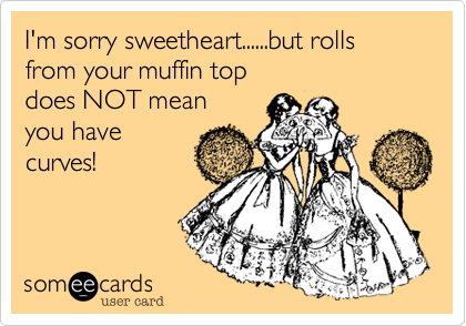 I'm sorry sweetheart......but rolls from your muffin top 
does NOT mean 
you have
curves!