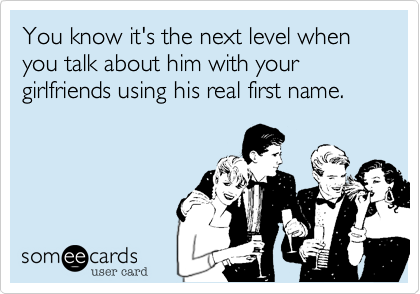 You know it's the next level when you talk about him with your girlfriends using is real first name.