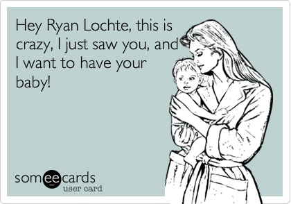 Hey Ryan Lochte, this is
crazy, I just saw you, and
I want to have your
baby!