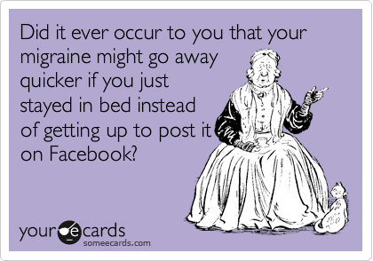 Did it ever occur to you that your migraine might go away
quicker if you just
stayed in bed instead
of getting up to post it
on Facebook?