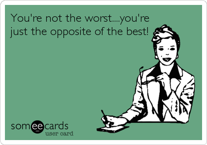 You're not the worst....you're
just the opposite of the best!