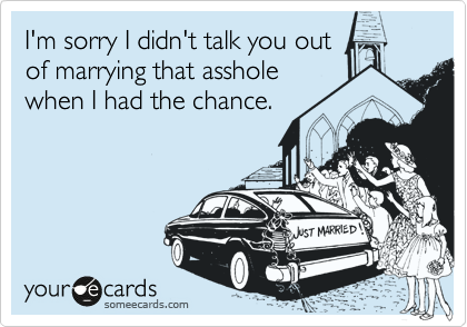 I'm sorry I didn't talk you out
of marrying that asshole
when I had the chance.