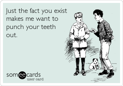 Just the fact you exist
makes me want to
punch your teeth
out.