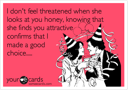 I don't feel threatened when she looks at you honey, knowing that she finds you attractive
confirms that I
made a good
choice.....