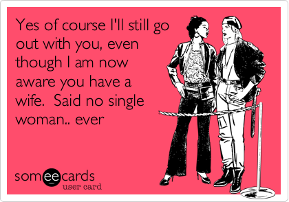 Yes of course I'll still go
out with you, even
though I am now
aware you have a
wife.  Said no single
woman.. ever