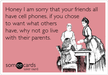 Honey I am sorry that your friends all
have cell phones, if you chose
to want what others
have, why not go live
with their parents.