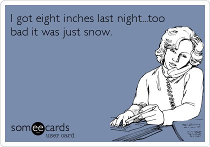 I got eight inches last night...too
bad it was just snow.