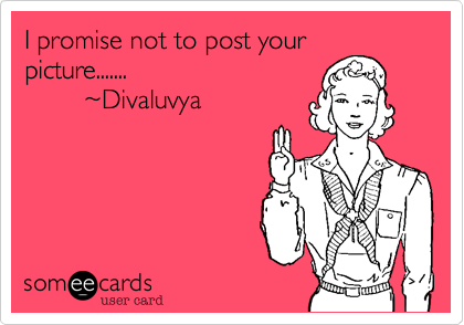 I promise not to post your
picture.......
        ~Divaluvya