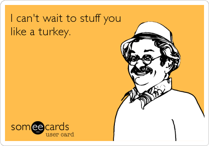 I can't wait to stuff you
like a turkey.